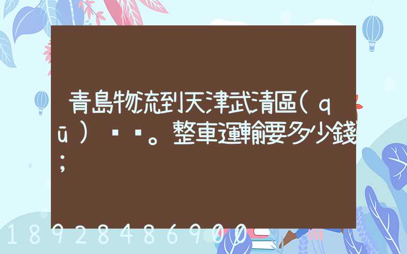 青島物流到天津武清區(qū)。整車運輸要多少錢